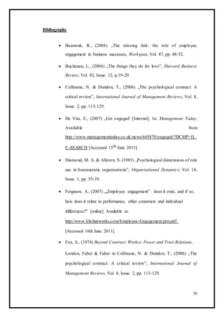 Bibliography
 Baumruk, R., (2004) „The missing link: the role of employee
engagement in business successes, Workspan, Vol. 47, pp. 48-52. 

 Buchanan, L., (2004) „The things they do for love‟, Harvard Business
Review, Vol. 82, Issue. 12, p.19-20 

 Cullinane, N. & Dundon, T., (2006) „The psychological contract: A
critical review‟, International Journal of Management Reviews, Vol. 8,
Issue. 2, pp. 113-129. 

 De Vita, E., (2007) „Get engaged' [Internet]. In: Management Today.
Available from
http://www.managementtoday.co.uk/news/645870/engaged/?DCMP=IL
C-SEARCH [Accessed 15th June 2011] 

 Diamond, M. A. & Allcorn, S. (1985) „Psychological dimensions of role
use in bureaucratic organizations‟, Organizational Dynamics, Vol. 14,
Issue. 1, pp. 35-39. 

 Ferguson, A., (2007) „„Employee engagement‟: does it exist, and if so,
how does it relate to performance, other constructs and individual
differences?‟ [online] Available at:
http://www.lifethatworks.com/Employee-Engagement.prn.pdf
[Accessed 16th June 2011]. 

 Fox, A., (1974) Beyond Contract: Worker, Power and Trust Relations, 

London, Faber & Faber in Cullinane, N. & Dundon, T., (2006) „The
psychological contract: A critical review‟, International Journal of
Management Reviews, Vol. 8, Issue. 2, pp. 113-129. 
79
 