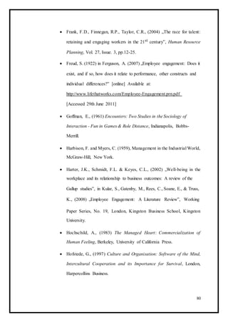  Frank, F.D., Finnegan, R.P., Taylor, C.R., (2004) „The race for talent:
retaining and engaging workers in the 21st century‟, Human Resource
Planning, Vol. 27, Issue. 3, pp.12-25. 

 Freud, S. (1922) in Ferguson, A. (2007) „Employee engagement: Does it
exist, and if so, how does it relate to performance, other constructs and
individual differences?‟ [online] Available at:
http://www.lifethatworks.com/Employee-Engagement.prn.pdf
[Accessed 29th June 2011] 

 Goffman, E., (1961) Encounters: Two Studies in the Sociology of
Interaction - Fun in Games & Role Distance, Indianapolis, Bobbs-
Merrill. 

 Harbison, F. and Myers, C. (1959), Management in the Industrial World,
McGraw-Hill, New York. 

 Harter, J.K., Schmidt, F.L. & Keyes, C.L., (2002) „Well-being in the
workplace and its relationship to business outcomes: A review of the 

Gallup studies‟, in Kular, S., Gatenby, M., Rees, C., Soane, E., & Truss, 

K., (2008) „Employee Engagement: A Literature Review‟, Working 

Paper Series, No. 19, London, Kingston Business School, Kingston
University. 

 Hochschild, A., (1983) The Managed Heart: Commercialization of
Human Feeling, Berkeley, University of California Press. 

 Hofstede, G., (1997) Culture and Organisation: Software of the Mind,
Intercultural Cooperation and its Importance for Survival, London,
Harpercollins Business. 
80
 