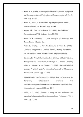  Kahn, W.A., (1990) „Psychological conditions of personal engagement
and disengagement at work‟, Academy of Management Journal, Vol. 33,
Issue.4, pp.692-724. 

 Kahn. A., (1992) „To be fully there: psychological present at work‟, 

Human Relations, Vol. 45, Issue. 4, pp. 321-49. 

 Kaplan, H.R., Tausky, C. & Bolaria, B.S., (1969) „Job Enrichment‟, 

Personnel Journal, Vol. 48, Issue. 10, pp.791-798. 

 Kotler, P. & Armstrong, G., (2004) Principles of Marketing, New
Jersey: Pearson Education Inc. 

 Kular, S., Gatenby, M., Rees, C., Soane, E., & Truss, K., (2008) 

„Employee Engagement: A Literature Review‟, Working Paper Series, 

No. 19, London, Kingston Business School, Kingston University. 

 Levinson, H., Price, C.R., Munden, K.J. & Solley, C.M., (1962) Men,
Management and Mental Health, Cambridge, MA: Harvard University
Press in Cullinane, N. & Dundon, T., (2006) „The psychological
contract: A critical review‟, International Journal of Management
Reviews, Vol. 8, Issue. 2, pp. 113-129. 

 Linda Holbeche, L. & Springett, N., ( 2003) In Search of Meaning in the
Workplace, roffeypark.com, Available from
http://www.roffeypark.com/SiteCollectionDocuments/Research%20Rep
orts/meaning.pdf [Accessed 17th June 2011] 

 Locke, E.A., (1968) „Toward a theory of task motivation and
incentives‟, Organisational Behaviour and Human Performance, Vol. 3,
Issue.1, pp.157-89. 
81
 