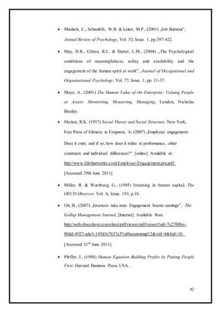  Maslach, C., Schaufelli, W.B. & Leiter, M.P., (2001) „Job Burnout‟, 

Annual Review of Psychology, Vol. 52, Issue. 1, pp.397-422. 

 May, D.R., Gilson, R.L. & Harter, L.M., (2004) „The Psychological
conditions of meaningfulness, safety and availability and the
engagement of the human spirit at work‟, Journal of Occupational and
Organisational Psychology, Vol. 77, Issue. 1, pp. 11-37. 

 Mayo, A., (2001) The Human Value of the Enterprise: Valuing People
as Assets- Monitoring, Measuring, Managing, London, Nicholas
Brealey. 

 Merton, R.K. (1957) Social Theory and Social Structure. New York, 

Free Press of Glencoe in Ferguson, A. (2007) „Employee engagement: 

Does it exist, and if so, how does it relate to performance, other
constructs and individual differences?‟ [online] Available at:
http://www.lifethatworks.com/Employee-Engagement.prn.pdf
[Accessed 29th June 2011] 

 Miller, R. & Wurzburg, G., (1995) Investing in human capital, The
OECD Observer, Vol. A, Issue. 193, p.16. 

 Ott, B., (2007) „Investors take note: Engagement boosts earnings‟, The
Gallup Management Journal, [Internet] Available from
http://web.ebscohost.com/ehost/pdfviewer/pdfviewer?sid=7c2700be-
80dd-4927-ade3-145d3e7637e3%40sessionmgr12&vid=4&hid=10
[Accessed 21st June 2011]. 

 Pfeffer, J., (1998) Human Equation Building Profits by Putting People
First, Harvard Business Press, USA. 
82
 