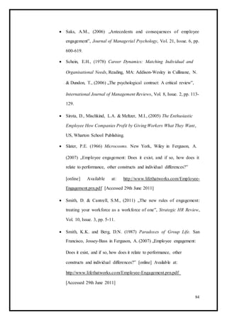  Saks, A.M., (2006) „Antecedents and consequences of employee
engagement‟, Journal of Managerial Psychology, Vol. 21, Issue. 6, pp.
600-619. 

 Schein, E.H., (1978) Career Dynamics: Matching Individual and 
Organisational Needs, Reading, MA: Addison-Wesley in Cullinane, N.
& Dundon, T., (2006) „The psychological contract: A critical review‟,
International Journal of Management Reviews, Vol. 8, Issue. 2, pp. 113-
129.
 Sirota, D., Mischkind, L.A. & Meltzer, M.I., (2005) The Enthusiastic
Employee How Companies Profit by Giving Workers What They Want,
US, Wharton School Publishing. 

 Slater, P.E. (1966) Microcosms. New York, Wiley in Ferguson, A. 

(2007) „Employee engagement: Does it exist, and if so, how does it
relate to performance, other constructs and individual differences?‟ 

[online] Available at: http://www.lifethatworks.com/Employee-
Engagement.prn.pdf [Accessed 29th June 2011] 

 Smith, D. & Cantrell, S.M., (2011) „The new rules of engagement:
treating your workforce as a workforce of one‟, Strategic HR Review,
Vol. 10, Issue. 3, pp. 5-11. 

 Smith, K.K. and Berg, D.N. (1987) Paradoxes of Group Life. San
Francisco, Jossey-Bass in Ferguson, A. (2007) „Employee engagement: 

Does it exist, and if so, how does it relate to performance, other
constructs and individual differences?‟ [online] Available at:
http://www.lifethatworks.com/Employee-Engagement.prn.pdf
[Accessed 29th June 2011] 
84
 
