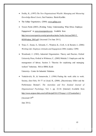  Sveiby, K., (1997) The New Organisational Wealth: Managing and Measuring
Knowledge-Based Assets, San Francisco, Berett-Koehler. 

 The Gallup Organisation, (2004). www.gallup.com. 

 Towers Perrin (2003) „Working Today: Understanding What Drives Employee
Engagement‟ in www.towersperrin.com. Available from
http://www.towersperrin.com/tp/getwebcachedoc?webc=hrs/usa/2003/2
00309/talent_2003.pdf [Accessed 21st June 2011]. 

 Truss, C., Soane, E., Edwards, C., Wisdom, K., Croll, A. & Burnett, J., (2006)
Working Life: Employee Attitudes and Engagement 2006, London, CIPD. 

 Woodward, J. (1965), Industrial Organization: Theory and Practice, Oxford
University Press, Oxford in Whitston, C., (2005) Module 3: Employers and the
management of labour, Section 3: Theories for explaining and managing
workers‟ behaviour, MA in HRM, Keele 

University- Centre for Industrial Relations. 

 Yankelovich, D., & Immerwahr, J. (1984) Putting the work ethic to work.
Society, (Jan–Feb), 58–77 in Lloyd, R., (2008) „Discretionary Effort and the
Performance Domain‟, The Australian and New Zealand Journal of
Organisational Psychology, Vol. 1. pp. 22-34. [Internet] Available from
http://www.atypon-link.com/AAP/doi/pdf/10.1375/ajop.1.1.22?cookieSet=1
[Accessed 29th 
June 2011]. 
85
 