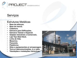 Serviços

Estruturas Metálicas
•   Base de esforços.
•   Base de inercia.
•   Cobertura.
•   Estrutura para Edificações.
•   Estrutura Tubular e Espacial.
•   Galpões Industriais e Comerciais.
•   Laje Tipo Steel Deck.
•   Linha de Vida.
•   Mezanino.
•   Passarela.
•   Plataforma.
•   Silos e equipamentos p/ armazenagem.
•   Torre p/ telecomunicações, tv e radio.
•   Tubulações e instalações hidráulicas.


                                             Copyright © Todos os direitos reservados. 2011
 