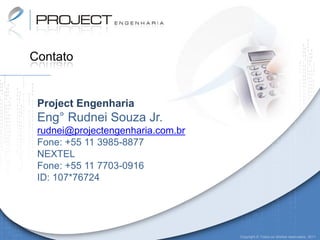 Contato


 Project Engenharia
 Eng° Rudnei Souza Jr.
 rudnei@projectengenharia.com.br
 Fone: +55 11 3985-8877
 NEXTEL
 Fone: +55 11 7703-0916
 ID: 107*76724




                                   Copyright © Todos os direitos reservados. 2011
 