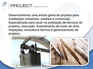 Desenvolvemos uma ampla gama de projetos para
instalações industriais, prediais e comerciais.
Especializada para atuar na prestação de serviços de
projetos, execução, levantamento de custo de obra,
inspeções, consultoria técnica e gerenciamento de
projetos.




                                           Copyright © Todos os direitos reservados. 2011
 