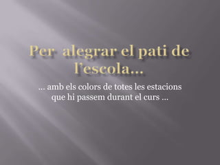 Per  alegrar el pati de l’escola…… amb els colors de totes les estacions que hipassemdurant el curs …