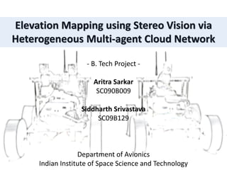 Elevation Mapping using Stereo Vision via
Heterogeneous Multi-agent Cloud Network
- B. Tech Project -
Aritra Sarkar
SC090B009
Siddharth Srivastava
SC09B129
Department of Avionics
Indian Institute of Space Science and Technology
 
