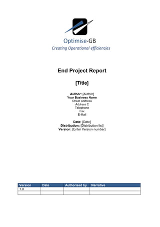 End Project Report

                             [Title]

                         Author: [Author]
                       Your Business Name
                          Street Address
                            Address 2
                            Telephone
                               Fax
                              E-Mail

                           Date: [Date]
                  Distribution: [Distribution list]
                 Version: [Enter Version number]




Version   Date       Authorised by      Narrative
1.0
 