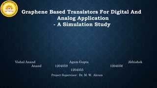 Graphene Based Transistors For Digital And
Analog Application
- A Simulation Study
Vishal Anand Agam Gupta Abhishek
Anand 1204059 1204056
1204055
Project Supervisor: Dr. M. W. Akram
 