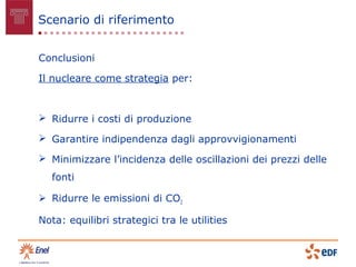 Scenario di riferimento


Conclusioni

Il nucleare come strategia per:



 Ridurre i costi di produzione

 Garantire indipendenza dagli approvvigionamenti

 Minimizzare l’incidenza delle oscillazioni dei prezzi delle
   fonti

 Ridurre le emissioni di CO2

Nota: equilibri strategici tra le utilities
 