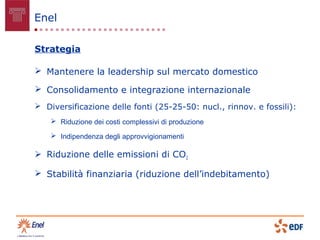 Enel

Strategia

 Mantenere la leadership sul mercato domestico

 Consolidamento e integrazione internazionale
 Diversificazione delle fonti (25-25-50: nucl., rinnov. e fossili):
     Riduzione dei costi complessivi di produzione

     Indipendenza degli approvvigionamenti

 Riduzione delle emissioni di CO2

 Stabilità finanziaria (riduzione dell’indebitamento)
 