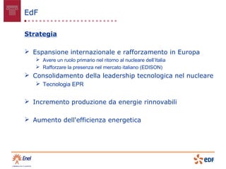 EdF

Strategia

 Espansione internazionale e rafforzamento in Europa
    Avere un ruolo primario nel ritorno al nucleare dell’Italia
    Rafforzare la presenza nel mercato italiano (EDISON)
 Consolidamento della leadership tecnologica nel nucleare
    Tecnologia EPR


 Incremento produzione da energie rinnovabili

 Aumento dell'efficienza energetica
 