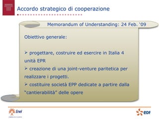 Accordo strategico di cooperazione

              Memorandum of Understanding: 24 Feb. ‘09

  Obiettivo generale:


   progettare, costruire ed esercire in Italia 4
  unità EPR
   creazione di una joint-venture paritetica per
  realizzare i progetti.
   costituire società EPP dedicate a partire dalla
  “cantierabilità” delle opere
 