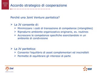 Accordo strategico di cooperazione


Perché una Joint Venture paritetica?

 La JV consente di:
   Minimizzare i costi di transazione di competenze (intangibles)
   Riprodurre ambiente organizzativo originario, es. routines
   Accrescere le competenze specifiche esercitandole in un
    ambiente di condivisione



 La JV paritetica:
   Consente l’equilibrio di asset complementari ed inscindibili
   Permette di equilibrare gli interessi di parte
 