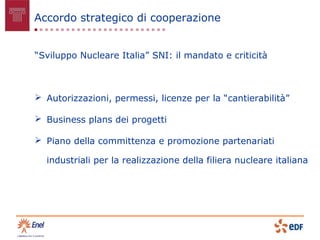 Accordo strategico di cooperazione


“Sviluppo Nucleare Italia” SNI: il mandato e criticità



 Autorizzazioni, permessi, licenze per la “cantierabilità”

 Business plans dei progetti

 Piano della committenza e promozione partenariati

  industriali per la realizzazione della filiera nucleare italiana
 