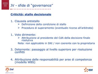 JV - sfide di “governance”

Criticità: stallo decisionale

1. Clausola antistallo
      Definizione della condizione di stallo
      Procedura di superamento (eventuale ricorso all’arbitrato)

1. Voto dirimente:
      Attribuzione al presidente del CdA della decisione finale
       risolutiva
     Nota: non applicabile in SNI / non coerente con la proprietaria

3. Deterrente: passaggio al livello superiore per risoluzione
   conflitti

4. Attribuzione delle responsabilità per aree di competenza
   (modello WBS)
 