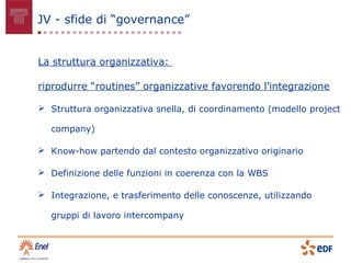 JV - sfide di “governance”


La struttura organizzativa:

riprodurre “routines” organizzative favorendo l’integrazione

 Struttura organizzativa snella, di coordinamento (modello project

  company)

 Know-how partendo dal contesto organizzativo originario

 Definizione delle funzioni in coerenza con la WBS

 Integrazione, e trasferimento delle conoscenze, utilizzando

  gruppi di lavoro intercompany
 