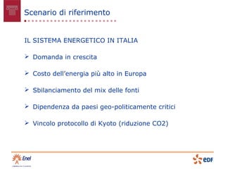 Scenario di riferimento


IL SISTEMA ENERGETICO IN ITALIA

 Domanda in crescita

 Costo dell’energia più alto in Europa

 Sbilanciamento del mix delle fonti

 Dipendenza da paesi geo-politicamente critici

 Vincolo protocollo di Kyoto (riduzione CO2)
 