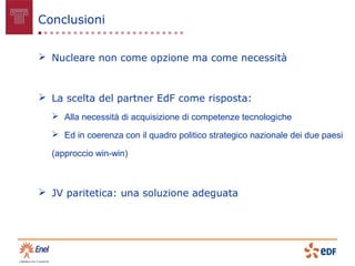 Conclusioni


 Nucleare non come opzione ma come necessità



 La scelta del partner EdF come risposta:
   Alla necessità di acquisizione di competenze tecnologiche

   Ed in coerenza con il quadro politico strategico nazionale dei due paesi

  (approccio win-win)



 JV paritetica: una soluzione adeguata
 