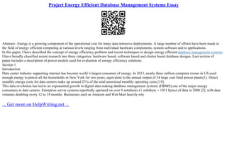 Project Energy Efficient Database Management Systems Essay
Abstract– Energy is a growing component of the operational cost for many data intensive deployments. A large number of efforts have been made in
the field of energy efficient computing at various levels ranging from individual hardware components, system software and to applications.
In this paper, I have described the concept of energy efficiency problem and recent techniques to design energy efficient database management systems.
I have broadly classified recent research into three categories: hardware based, software based and cluster based database designs. Last section of
paper includes a description of power models used for evaluation of energy efficiency solutions.
Section 1
Introduction
Data center industry supporting internet has become world 's largest consumer of energy. In 2013, nearly three million computer rooms in US used
enough energy to power all the households in New York for two years, equivalent to the annual output of 34 large coal fired power plants[1]. Direct
monthly energy costs for data centers make up around 23% of the total amortized monthly operating costs [19].
This data revolution has led to an exponential growth in digital data making database management systems (DBMS) one of the major energy
consumers in data centers. Enterprise server systems reportedly operated on over 9 zettabytes (1 zettabyte = 1021 bytes) of data in 2008 [2], with data
volumes doubling every 12 to 18 months. Businesses such as Amazon and Wal–Mart heavily rely
... Get more on HelpWriting.net ...
 
