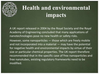 Health and environmental 
impacts 
A UK report released in 2004 by the Royal Society and the Royal 
Academy of Engineering concluded that many applications of 
nanotechnologies pose no new health or safety risks. 
However, some nanoparticles — those which are freely mobile 
and not incorporated into a material — may have the potential 
for negative health and environmental impacts by virtue of their 
size or particular chemical properties. The UK report therefore 
recommended that in the specific case of free nanoparticles and 
free nanotubes, existing regulatory frameworks need to be 
modified. 
 