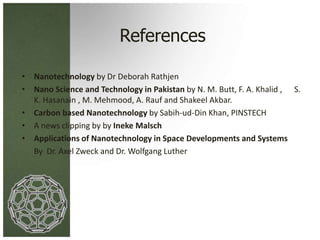 References 
• Nanotechnology by Dr Deborah Rathjen 
• Nano Science and Technology in Pakistan by N. M. Butt, F. A. Khalid , S. 
K. Hasanain , M. Mehmood, A. Rauf and Shakeel Akbar. 
• Carbon based Nanotechnology by Sabih-ud-Din Khan, PINSTECH 
• A news clipping by by Ineke Malsch 
• Applications of Nanotechnology in Space Developments and Systems 
By Dr. Axel Zweck and Dr. Wolfgang Luther 
 