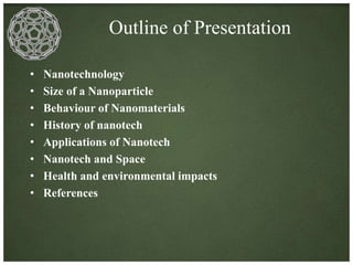 Outline of Presentation 
• Nanotechnology 
• Size of a Nanoparticle 
• Behaviour of Nanomaterials 
• History of nanotech 
• Applications of Nanotech 
• Nanotech and Space 
• Health and environmental impacts 
• References 
 