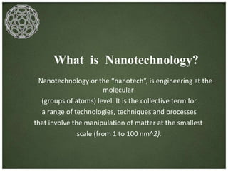 What is Nanotechnology? 
Nanotechnology or the “nanotech”, is engineering at the 
molecular 
(groups of atoms) level. It is the collective term for 
a range of technologies, techniques and processes 
that involve the manipulation of matter at the smallest 
scale (from 1 to 100 nm^2). 
 