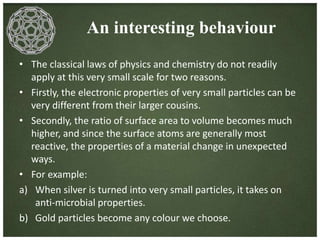 An interesting behaviour 
• The classical laws of physics and chemistry do not readily 
apply at this very small scale for two reasons. 
• Firstly, the electronic properties of very small particles can be 
very different from their larger cousins. 
• Secondly, the ratio of surface area to volume becomes much 
higher, and since the surface atoms are generally most 
reactive, the properties of a material change in unexpected 
ways. 
• For example: 
a) When silver is turned into very small particles, it takes on 
anti-microbial properties. 
b) Gold particles become any colour we choose. 
 