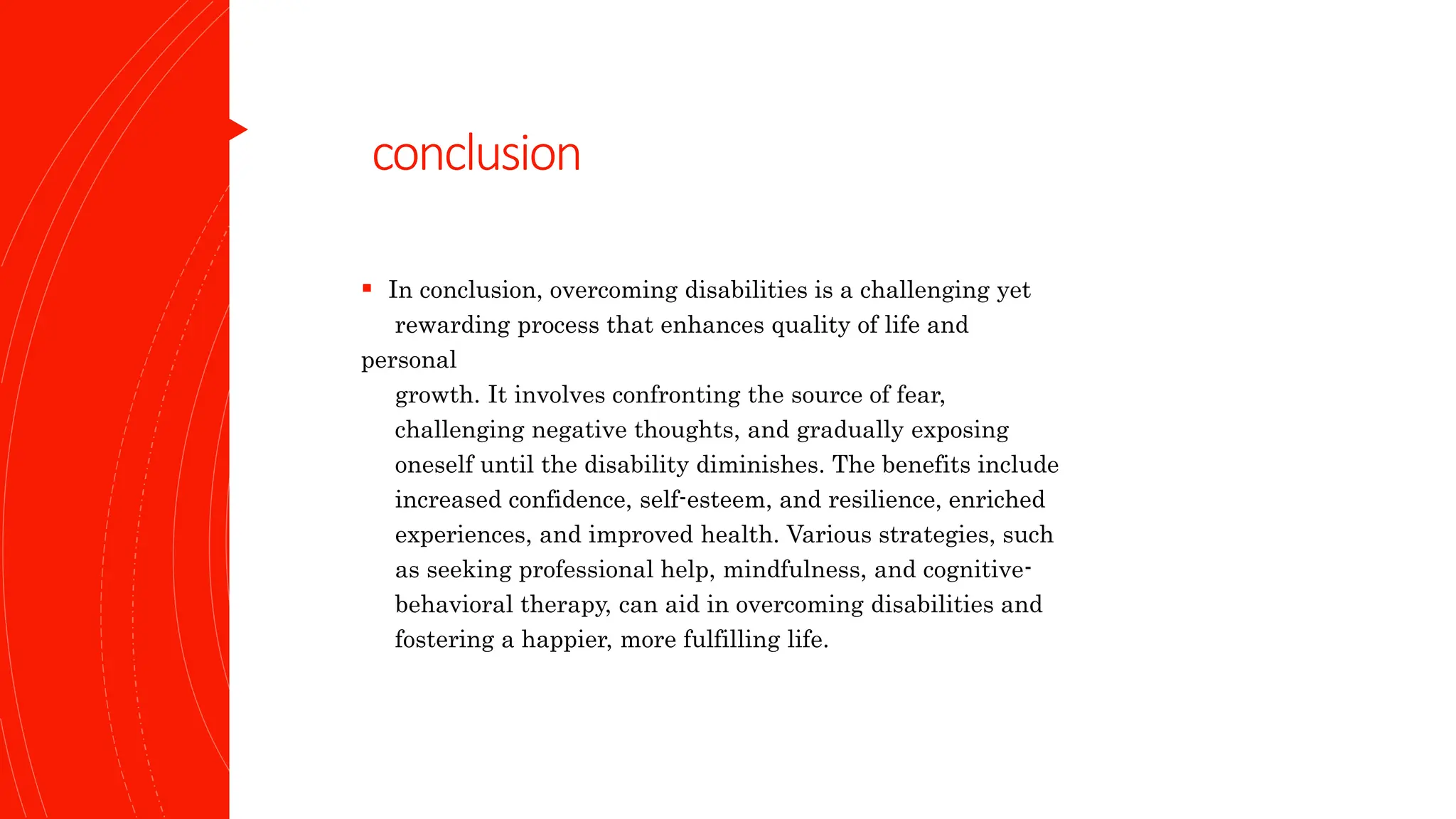 conclusion
 In conclusion, overcoming disabilities is a challenging yet
rewarding process that enhances quality of life and
personal
growth. It involves confronting the source of fear,
challenging negative thoughts, and gradually exposing
oneself until the disability diminishes. The benefits include
increased confidence, self-esteem, and resilience, enriched
experiences, and improved health. Various strategies, such
as seeking professional help, mindfulness, and cognitive-
behavioral therapy, can aid in overcoming disabilities and
fostering a happier, more fulfilling life.
 