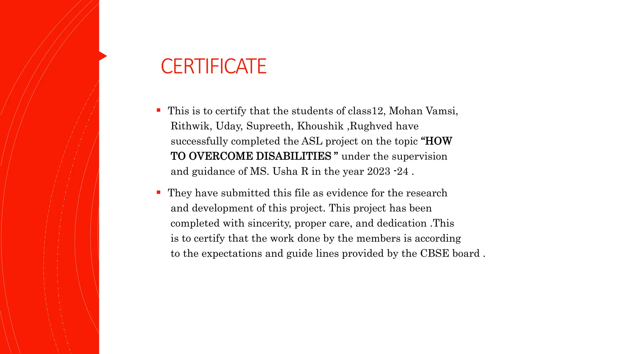 CERTIFICATE
 This is to certify that the students of class12, Mohan Vamsi,
Rithwik, Uday, Supreeth, Khoushik ,Rughved have
successfully completed the ASL project on the topic “HOW
TO OVERCOME DISABILITIES ” under the supervision
and guidance of MS. Usha R in the year 2023 -24 .
 They have submitted this file as evidence for the research
and development of this project. This project has been
completed with sincerity, proper care, and dedication .This
is to certify that the work done by the members is according
to the expectations and guide lines provided by the CBSE board .
 