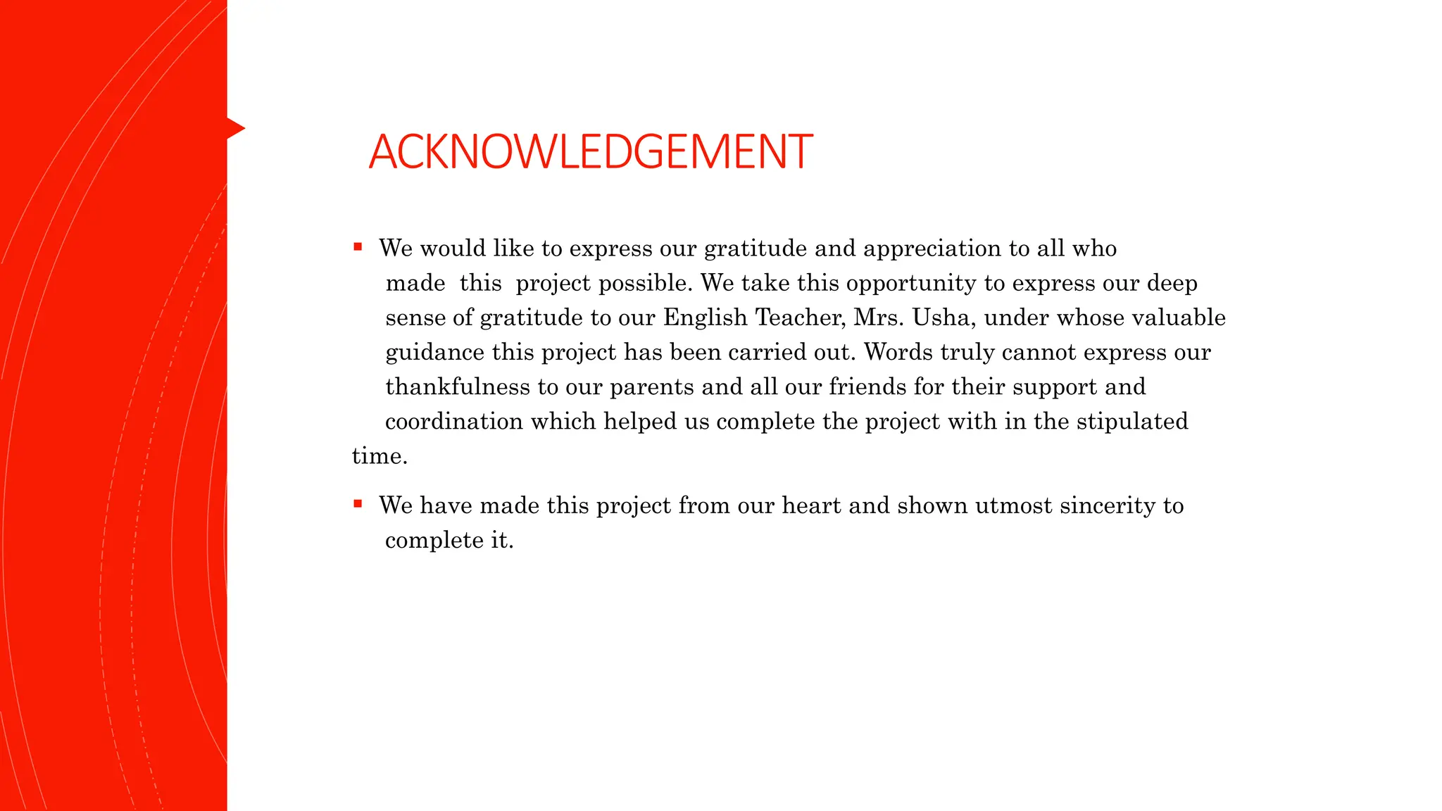 ACKNOWLEDGEMENT
 We would like to express our gratitude and appreciation to all who
made this project possible. We take this opportunity to express our deep
sense of gratitude to our English Teacher, Mrs. Usha, under whose valuable
guidance this project has been carried out. Words truly cannot express our
thankfulness to our parents and all our friends for their support and
coordination which helped us complete the project with in the stipulated
time.
 We have made this project from our heart and shown utmost sincerity to
complete it.
 
