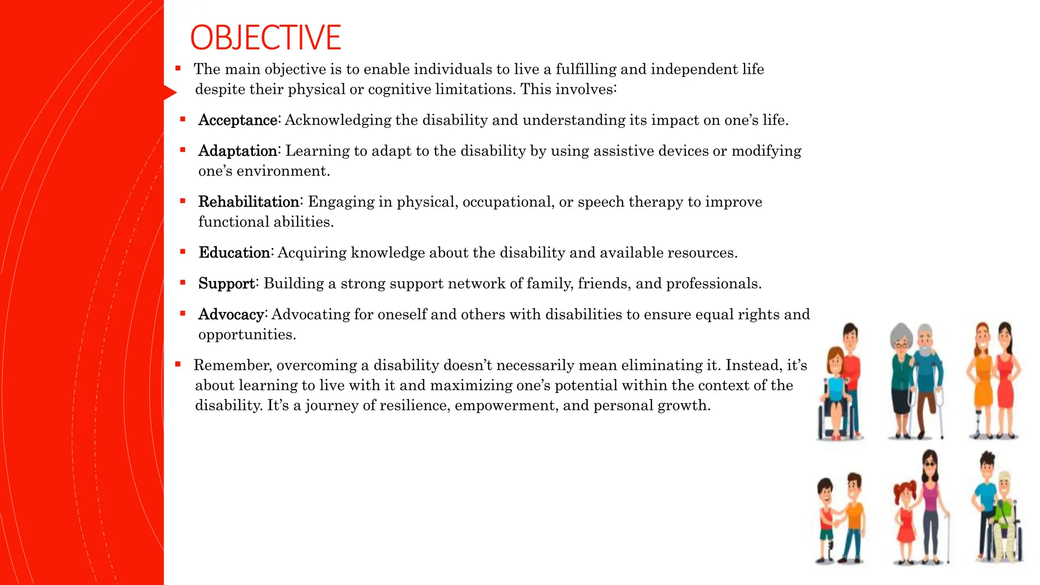 OBJECTIVE
 The main objective is to enable individuals to live a fulfilling and independent life
despite their physical or cognitive limitations. This involves:
 Acceptance: Acknowledging the disability and understanding its impact on one’s life.
 Adaptation: Learning to adapt to the disability by using assistive devices or modifying
one’s environment.
 Rehabilitation: Engaging in physical, occupational, or speech therapy to improve
functional abilities.
 Education: Acquiring knowledge about the disability and available resources.
 Support: Building a strong support network of family, friends, and professionals.
 Advocacy: Advocating for oneself and others with disabilities to ensure equal rights and
opportunities.
 Remember, overcoming a disability doesn’t necessarily mean eliminating it. Instead, it’s
about learning to live with it and maximizing one’s potential within the context of the
disability. It’s a journey of resilience, empowerment, and personal growth.
 