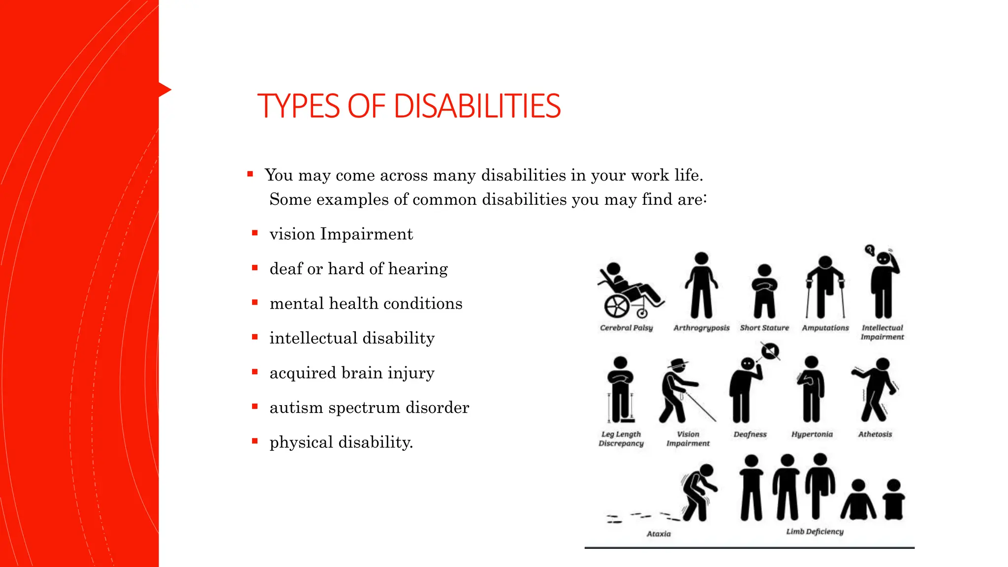 TYPESOFDISABILITIES
 You may come across many disabilities in your work life.
Some examples of common disabilities you may find are:
 vision Impairment
 deaf or hard of hearing
 mental health conditions
 intellectual disability
 acquired brain injury
 autism spectrum disorder
 physical disability.
 