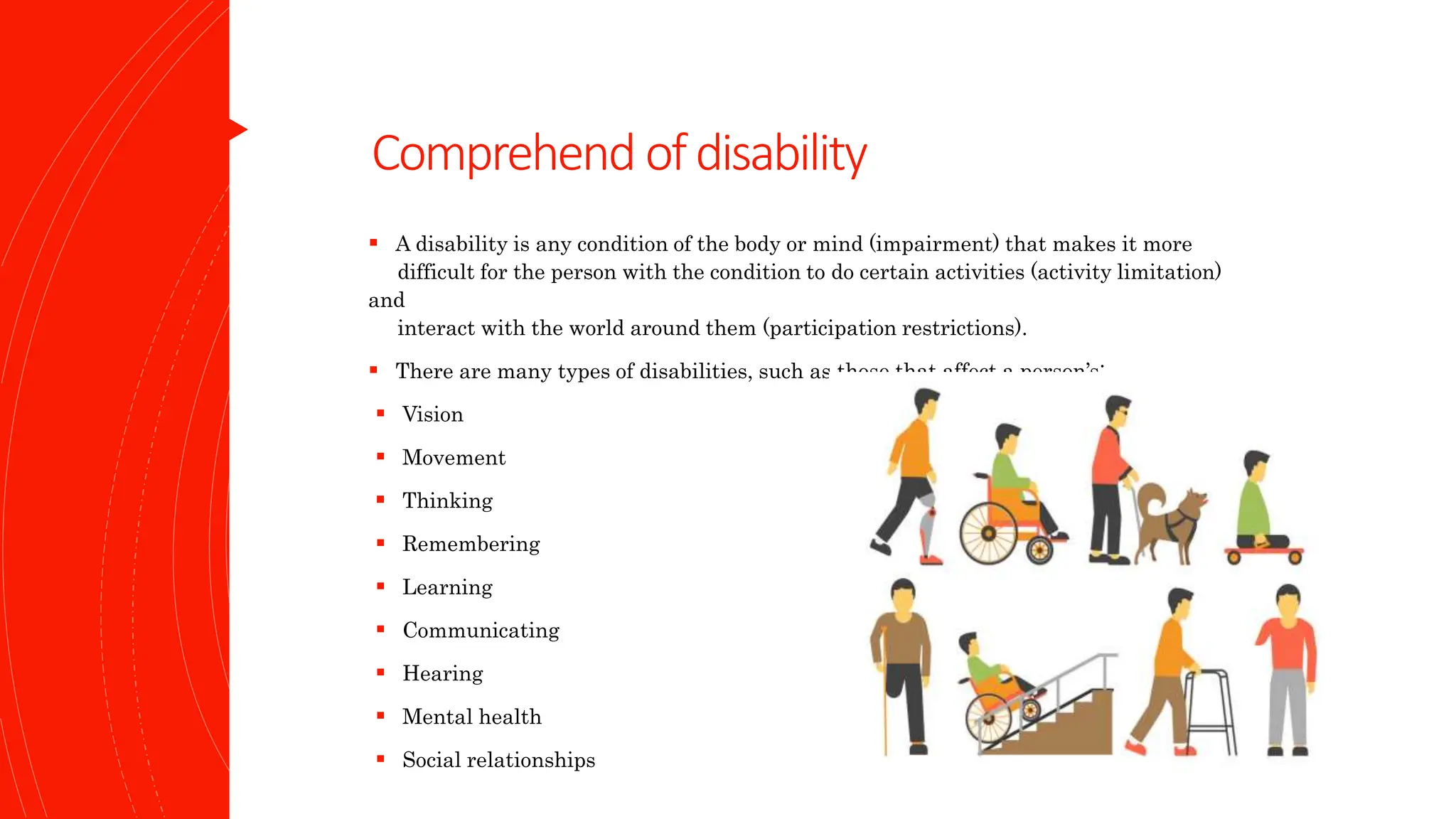 Comprehend ofdisability
 A disability is any condition of the body or mind (impairment) that makes it more
difficult for the person with the condition to do certain activities (activity limitation)
and
interact with the world around them (participation restrictions).
 There are many types of disabilities, such as those that affect a person’s:
 Vision
 Movement
 Thinking
 Remembering
 Learning
 Communicating
 Hearing
 Mental health
 Social relationships
 