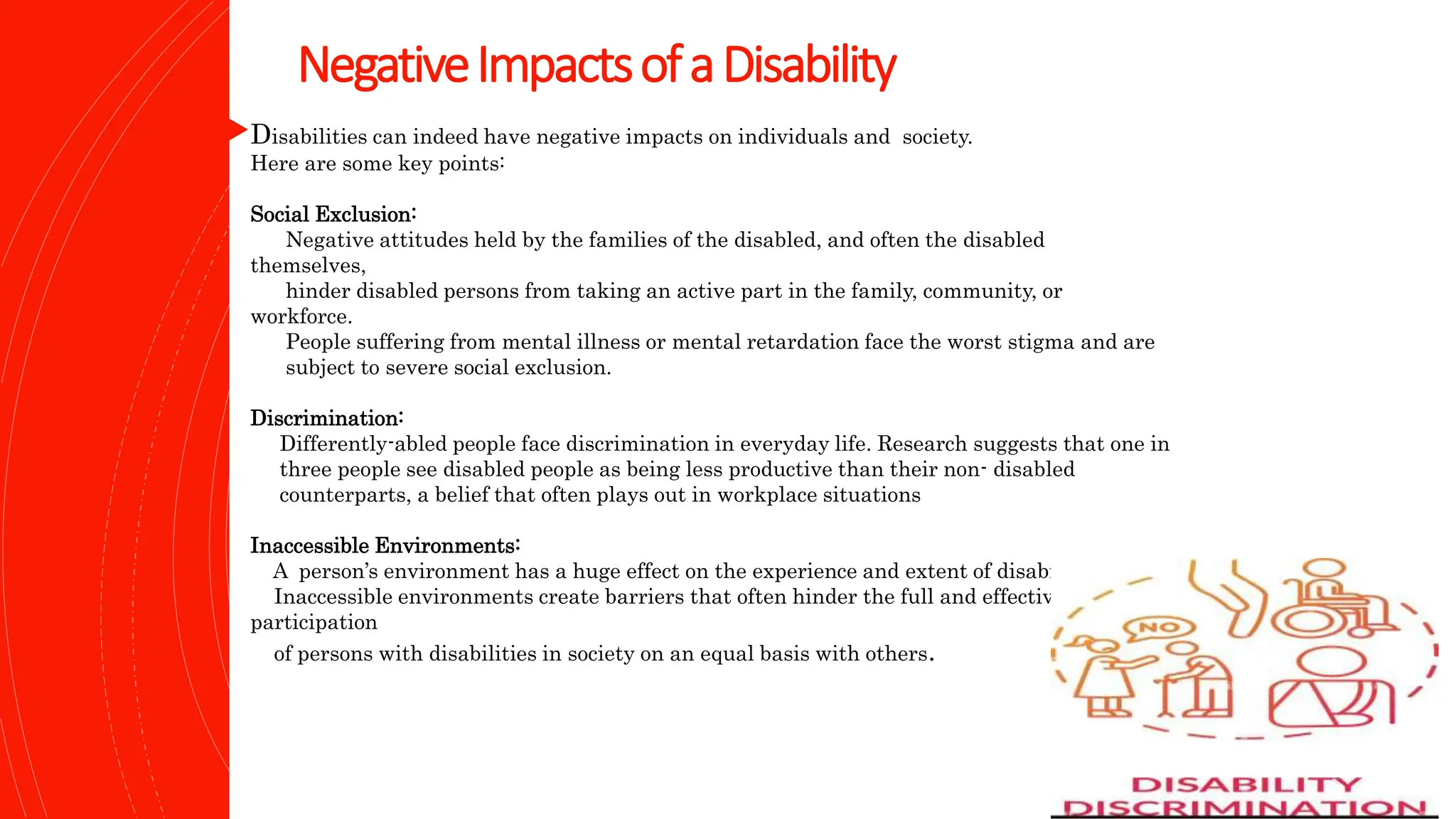 NegativeImpactsofaDisability
Disabilities can indeed have negative impacts on individuals and society.
Here are some key points:
Social Exclusion:
Negative attitudes held by the families of the disabled, and often the disabled
themselves,
hinder disabled persons from taking an active part in the family, community, or
workforce.
People suffering from mental illness or mental retardation face the worst stigma and are
subject to severe social exclusion.
Discrimination:
Differently-abled people face discrimination in everyday life. Research suggests that one in
three people see disabled people as being less productive than their non- disabled
counterparts, a belief that often plays out in workplace situations
Inaccessible Environments:
A person’s environment has a huge effect on the experience and extent of disability.
Inaccessible environments create barriers that often hinder the full and effective
participation
of persons with disabilities in society on an equal basis with others.
 