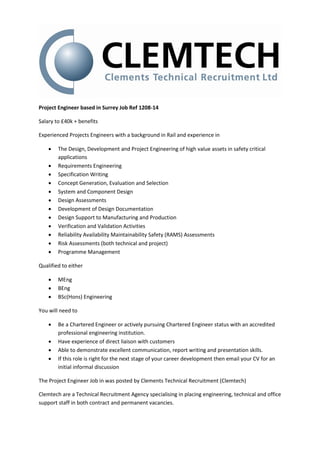 Project Engineer based in Surrey Job Ref 1208-14

Salary to £40k + benefits

Experienced Projects Engineers with a background in Rail and experience in

       The Design, Development and Project Engineering of high value assets in safety critical
        applications
       Requirements Engineering
       Specification Writing
       Concept Generation, Evaluation and Selection
       System and Component Design
       Design Assessments
       Development of Design Documentation
       Design Support to Manufacturing and Production
       Verification and Validation Activities
       Reliability Availability Maintainability Safety (RAMS) Assessments
       Risk Assessments (both technical and project)
       Programme Management

Qualified to either

       MEng
       BEng
       BSc(Hons) Engineering

You will need to

       Be a Chartered Engineer or actively pursuing Chartered Engineer status with an accredited
        professional engineering institution.
       Have experience of direct liaison with customers
       Able to demonstrate excellent communication, report writing and presentation skills.
       If this role is right for the next stage of your career development then email your CV for an
        initial informal discussion

The Project Engineer Job in was posted by Clements Technical Recruitment (Clemtech)

Clemtech are a Technical Recruitment Agency specialising in placing engineering, technical and office
support staff in both contract and permanent vacancies.
 