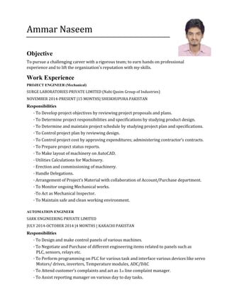 Ammar Naseem
Objective
To pursue a challenging career with a rigorous team; to earn hands on professional
experience and to lift the organization's reputation with my skills.
Work Experience
PROJECT ENGINEER (Mechanical)
SURGE LABORATORIES PRIVATE LIMITED (Nabi Qasim Group of Industries)
NOVEMBER 2014-PRESENT |15 MONTHS| SHEIKHUPURA PAKISTAN
Responsibilities
· To Develop project objectives by reviewing project proposals and plans.
· To Determine project responsibilities and specifications by studying product design.
· To Determine and maintain project schedule by studying project plan and specifications.
· To Control project plan by reviewing design.
· To Control project cost by approving expenditures; administering contractor’s contracts.
· To Prepare project status reports.
· To Make layout of machinery on AutoCAD.
· Utilities Calculations for Machinery.
· Erection and commissioning of machinery.
· Handle Delegations.
· Arrangement of Project’s Material with collaboration of Account/Purchase department.
· To Monitor ongoing Mechanical works.
·To Act as Mechanical Inspector.
· To Maintain safe and clean working environment.
AUTOMATION ENGINEER
SARK ENGINEERING PRIVATE LIMITED
JULY 2014-OCTOBER 2014 |4 MONTHS | KARACHI PAKISTAN
Responsibilities
· To Design and make control panels of various machines.
· To Negotiate and Purchase of different engineering items related to panels such as
PLC, sensors, relays etc.
· To Perform programming on PLC for various task and interface various devices like servo
Motors/ drives, inverters, Temperature modules, ADC/DAC
· To Attend customer’s complaints and act as 1st line complaint manager.
· To Assist reporting manager on various day to day tasks.
 