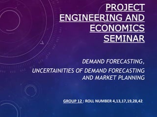 PROJECT
ENGINEERING AND
ECONOMICS
SEMINAR
DEMAND FORECASTING,
UNCERTAINITIES OF DEMAND FORECASTING
AND MARKET PLANNING
GROUP 12 : ROLL NUMBER 4,13,17,19,28,42
 