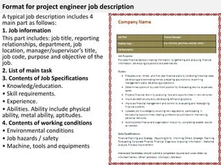 Format for project engineer job description 
A typical job description includes 4 
main part as follows: 
1. Job information 
This part includes: job title, reporting 
relationships, department, job 
location, manager/supervisor’s title, 
job code, purpose and objective of the 
job. 
2. List of main task 
3. Contents of Job Specifications 
• Knowledg/education. 
• Skill requirements. 
• Experience. 
• Abilities. Ability include physical 
ability, metal ability, aptitudes. 
4. Contents of working conditions 
• Environmental conditions 
• Job hazards / safety 
• Machine, tools and equipments 
 