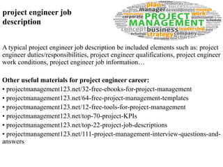 project engineer job 
description 
A typical project engineer job description be included elements such as: project 
engineer duties/responsibilities, project engineer qualifications, project engineer 
work conditions, project engineer job information… 
Other useful materials for project engineer career: 
• projectmanagement123.net/32-free-ebooks-for-project-management 
• projectmanagement123.net/64-free-project-management-templates 
• projectmanagement123.net/12-free-tools-for-project-management 
• projectmanagement123.net/top-70-project-KPIs 
• projectmanagement123.net/top-22-project-job-descriptions 
• projectmanagement123.net/111-project-management-interview-questions-and-answers 
 