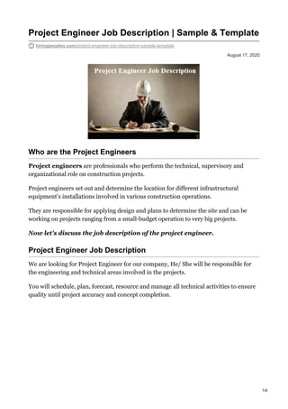 August 17, 2020
Project Engineer Job Description | Sample & Template
hiringpeoples.com/project-engineer-job-description-sample-template
Who are the Project Engineers
Project engineers are professionals who perform the technical, supervisory and
organizational role on construction projects.
Project engineers set out and determine the location for different infrastructural
equipment’s installations involved in various construction operations.
They are responsible for applying design and plans to determine the site and can be
working on projects ranging from a small-budget operation to very big projects.
Now let’s discuss the job description of the project engineer.
Project Engineer Job Description
We are looking for Project Engineer for our company, He/ She will be responsible for
the engineering and technical areas involved in the projects.
You will schedule, plan, forecast, resource and manage all technical activities to ensure
quality until project accuracy and concept completion.
1/4
 