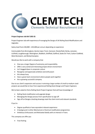 Project Engineer Job Ref 1303-35

Project Engineer Job with experience of managing the Design of UK Rolling Stock Modifications and
Upgrades

Salary level from £30,000 – £45,000 per annum depending on experience

Commutable from Birmingham, Burton Upon Trent, Cannock, Chesterfield, Derby, Leicester,
Lichfield, Loughborough, Nottingham, Redditch, Sheffield, Stafford, Stoke On Trent, Sutton Coldfield,
West Bromwich, and Wolverhampton.

Would you like to work with a company that

       Give you a larger Degree of autonomy and responsibility
       Offer a very varied and interesting project driven environment
       Isn’t bogged down in corporate culture
       Recognise and appreciate ambition and enthusiasm
       Are always busy
       Have a great team environment where people work together
       Are a growing successful company

Due to our client’s expansion and success in winning a large number of small to medium sized
projects we would like to hear from experienced Rolling Stock Design and Project Engineers

We’ve been asked to find a Rolling Stock Project Engineer that will have knowledge of

       Rolling Stock modification and upgrade design
       Managing the Design process from specification to sign off
       Sign off on Designs checking drawings meet the client remit and relevant standards

If you’re

       Degree qualified or have equivalent relevant experience
       A background in either Mechanical or Electrical modification programmes
       Ambitious Enthusiastic and Motivated ideally with an interest in Trains

This company can offer you

       Free Parking
 