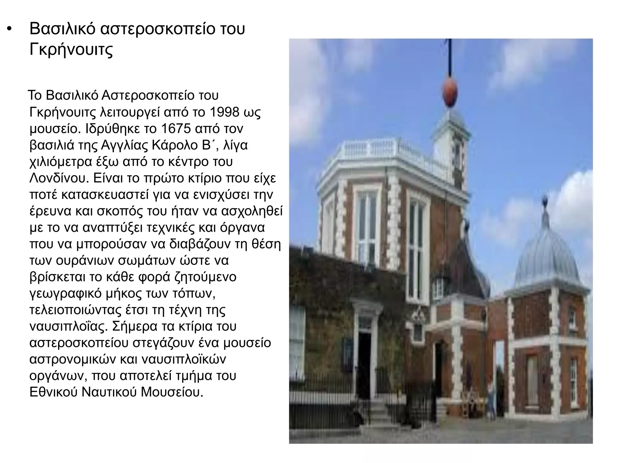 • Βασιλικό αστεροσκοπείο του
Γκρήνουιτς
Το Βασιλικό Αστεροσκοπείο του
Γκρήνουιτς λειτουργεί από το 1998 ως
μουσείο. Ιδρύθηκε το 1675 από τον
βασιλιά της Αγγλίας Κάρολο Β΄, λίγα
χιλιόμετρα έξω από το κέντρο του
Λονδίνου. Είναι το πρώτο κτίριο που είχε
ποτέ κατασκευαστεί για να ενισχύσει την
έρευνα και σκοπός του ήταν να ασχοληθεί
με το να αναπτύξει τεχνικές και όργανα
που να μπορούσαν να διαβάζουν τη θέση
των ουράνιων σωμάτων ώστε να
βρίσκεται το κάθε φορά ζητούμενο
γεωγραφικό μήκος των τόπων,
τελειοποιώντας έτσι τη τέχνη της
ναυσιπλοΐας. Σήμερα τα κτίρια του
αστεροσκοπείου στεγάζουν ένα μουσείο
αστρονομικών και ναυσιπλοϊκών
οργάνων, που αποτελεί τμήμα του
Εθνικού Ναυτικού Μουσείου.
 