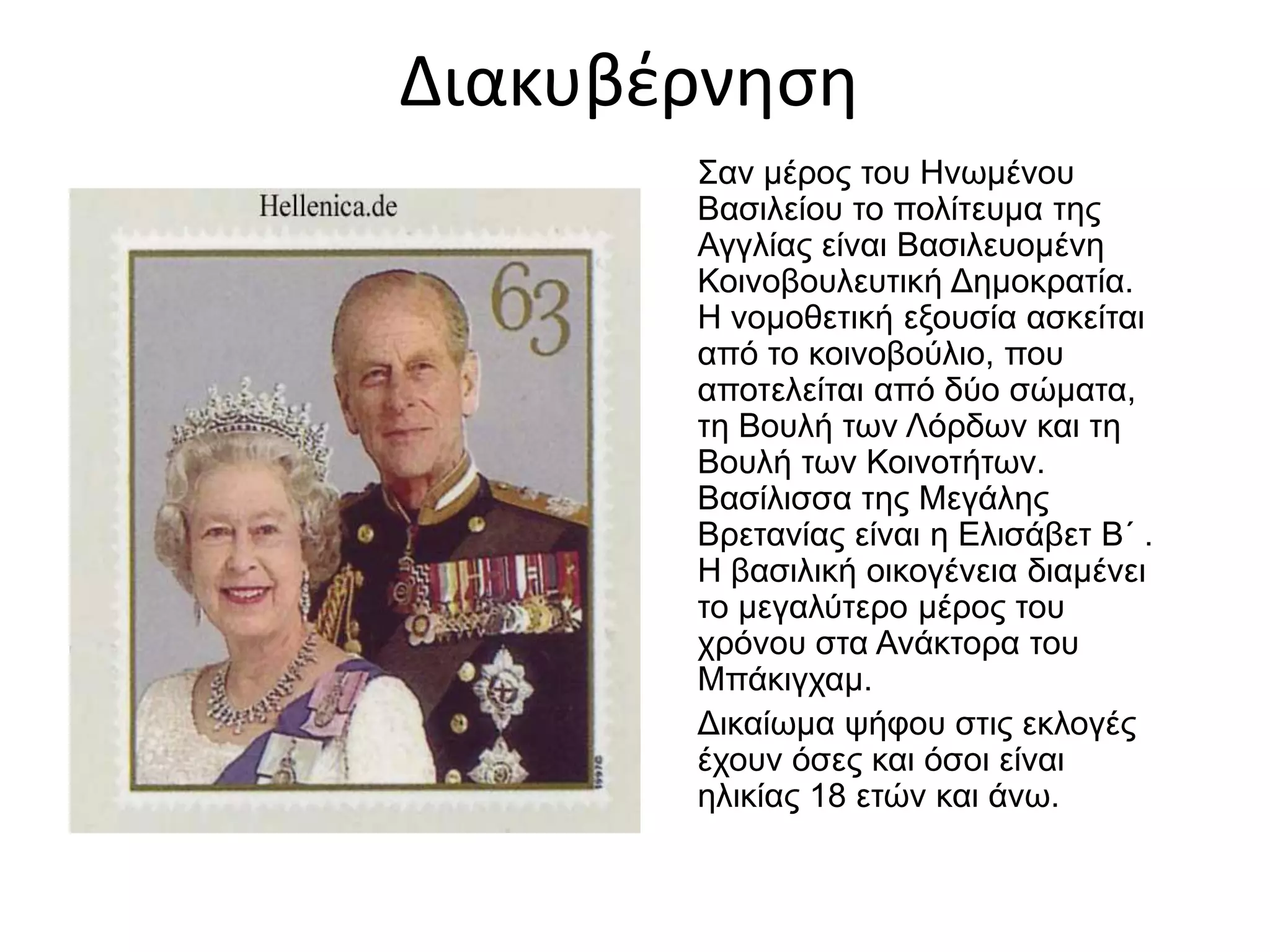 Διακυβέρνηση
Σαν μέρος του Ηνωμένου
Βασιλείου το πολίτευμα της
Αγγλίας είναι Βασιλευομένη
Κοινοβουλευτική Δημοκρατία.
Η νομοθετική εξουσία ασκείται
από το κοινοβούλιο, που
αποτελείται από δύο σώματα,
τη Βουλή των Λόρδων και τη
Βουλή των Κοινοτήτων.
Βασίλισσα της Μεγάλης
Βρετανίας είναι η Ελισάβετ Β΄ .
Η βασιλική οικογένεια διαμένει
το μεγαλύτερο μέρος του
χρόνου στα Ανάκτορα του
Μπάκιγχαμ.
Δικαίωμα ψήφου στις εκλογές
έχουν όσες και όσοι είναι
ηλικίας 18 ετών και άνω.
 