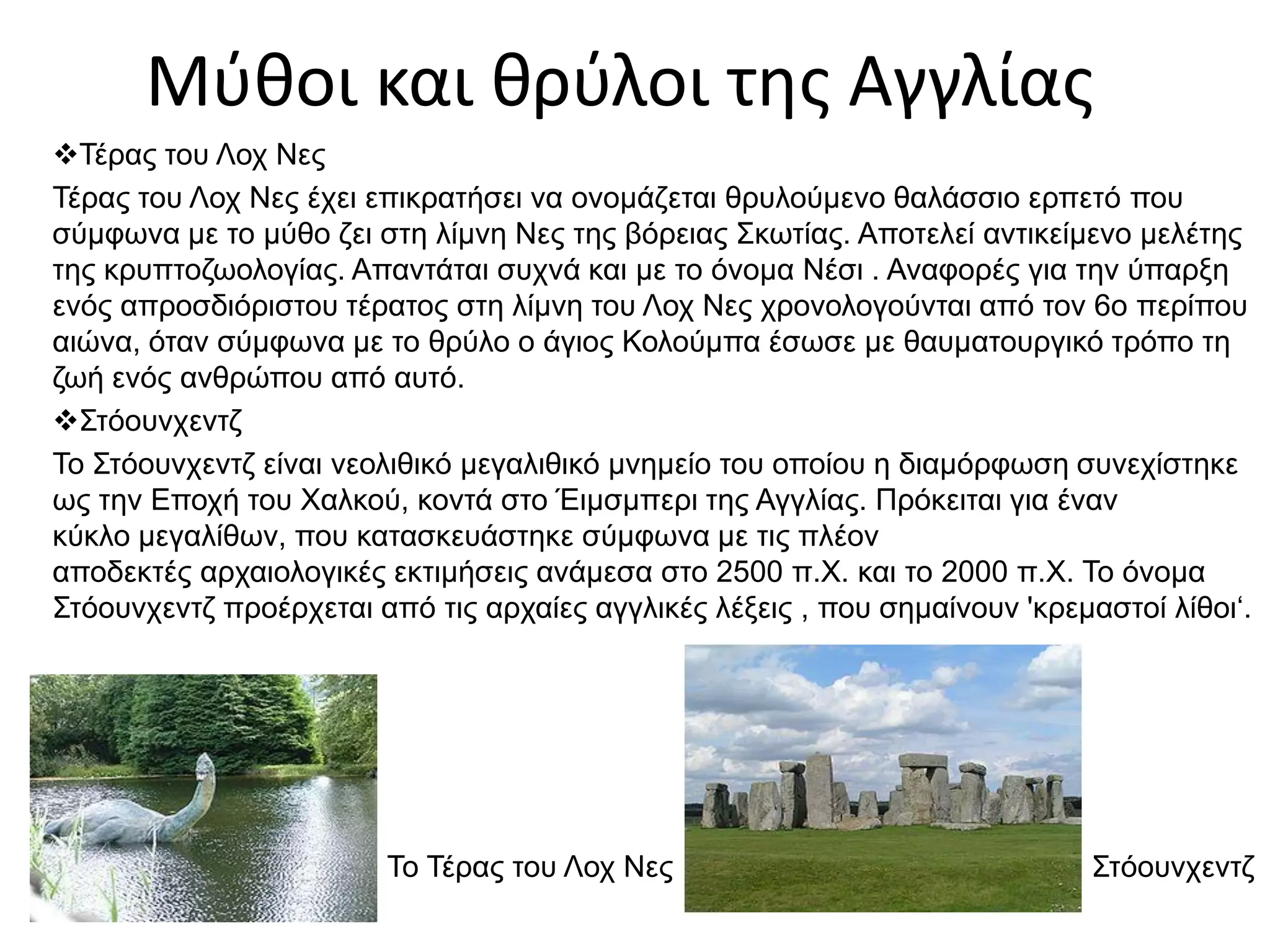 Μύθοι και θρύλοι της Αγγλίας
Τέρας του Λοχ Νες
Τέρας του Λοχ Νες έχει επικρατήσει να ονομάζεται θρυλούμενο θαλάσσιο ερπετό που
σύμφωνα με το μύθο ζει στη λίμνη Νες της βόρειας Σκωτίας. Αποτελεί αντικείμενο μελέτης
της κρυπτοζωολογίας. Απαντάται συχνά και με το όνομα Νέσι . Αναφορές για την ύπαρξη
ενός απροσδιόριστου τέρατος στη λίμνη του Λοχ Νες χρονολογούνται από τον 6ο περίπου
αιώνα, όταν σύμφωνα με το θρύλο ο άγιος Κολούμπα έσωσε με θαυματουργικό τρόπο τη
ζωή ενός ανθρώπου από αυτό.
Στόουνχεντζ
To Στόουνχεντζ είναι νεολιθικό μεγαλιθικό μνημείο του οποίου η διαμόρφωση συνεχίστηκε
ως την Εποχή του Χαλκού, κοντά στο Έιμσμπερι της Αγγλίας. Πρόκειται για έναν
κύκλο μεγαλίθων, που κατασκευάστηκε σύμφωνα με τις πλέον
αποδεκτές αρχαιολογικές εκτιμήσεις ανάμεσα στο 2500 π.Χ. και το 2000 π.Χ. Το όνομα
Στόουνχεντζ προέρχεται από τις αρχαίες αγγλικές λέξεις , που σημαίνουν 'κρεμαστοί λίθοι‘.
Το Τέρας του Λοχ Νες Στόουνχεντζ
 