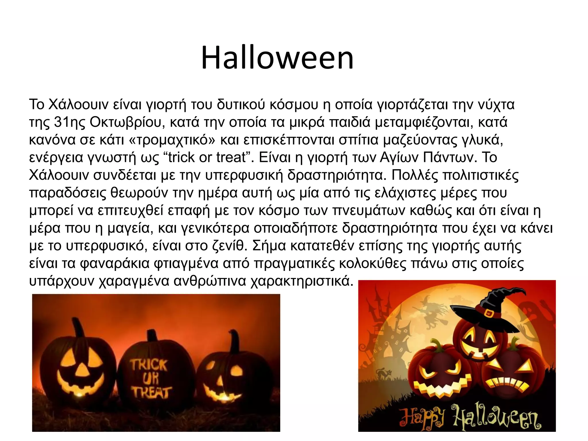 Halloween
Το Χάλοουιν είναι γιορτή του δυτικού κόσμου η οποία γιορτάζεται την νύχτα
της 31ης Οκτωβρίου, κατά την οποία τα μικρά παιδιά μεταμφιέζονται, κατά
κανόνα σε κάτι «τρομαχτικό» και επισκέπτονται σπίτια μαζεύοντας γλυκά,
ενέργεια γνωστή ως “trick or treat”. Είναι η γιορτή των Αγίων Πάντων. Το
Χάλοουιν συνδέεται με την υπερφυσική δραστηριότητα. Πολλές πολιτιστικές
παραδόσεις θεωρούν την ημέρα αυτή ως μία από τις ελάχιστες μέρες που
μπορεί να επιτευχθεί επαφή με τον κόσμο των πνευμάτων καθώς και ότι είναι η
μέρα που η μαγεία, και γενικότερα οποιαδήποτε δραστηριότητα που έχει να κάνει
με το υπερφυσικό, είναι στο ζενίθ. Σήμα κατατεθέν επίσης της γιορτής αυτής
είναι τα φαναράκια φτιαγμένα από πραγματικές κολοκύθες πάνω στις οποίες
υπάρχουν χαραγμένα ανθρώπινα χαρακτηριστικά.
 