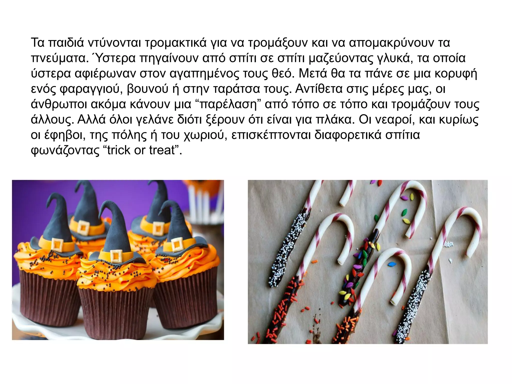 Τα παιδιά ντύνονται τρομακτικά για να τρομάξουν και να απομακρύνουν τα
πνεύματα. Ύστερα πηγαίνουν από σπίτι σε σπίτι μαζεύοντας γλυκά, τα οποία
ύστερα αφιέρωναν στον αγαπημένος τους θεό. Μετά θα τα πάνε σε μια κορυφή
ενός φαραγγιού, βουνού ή στην ταράτσα τους. Αντίθετα στις μέρες μας, οι
άνθρωποι ακόμα κάνουν μια “παρέλαση” από τόπο σε τόπο και τρομάζουν τους
άλλους. Αλλά όλοι γελάνε διότι ξέρουν ότι είναι για πλάκα. Οι νεαροί, και κυρίως
οι έφηβοι, της πόλης ή του χωριού, επισκέπτονται διαφορετικά σπίτια
φωνάζοντας “trick or treat”.
 