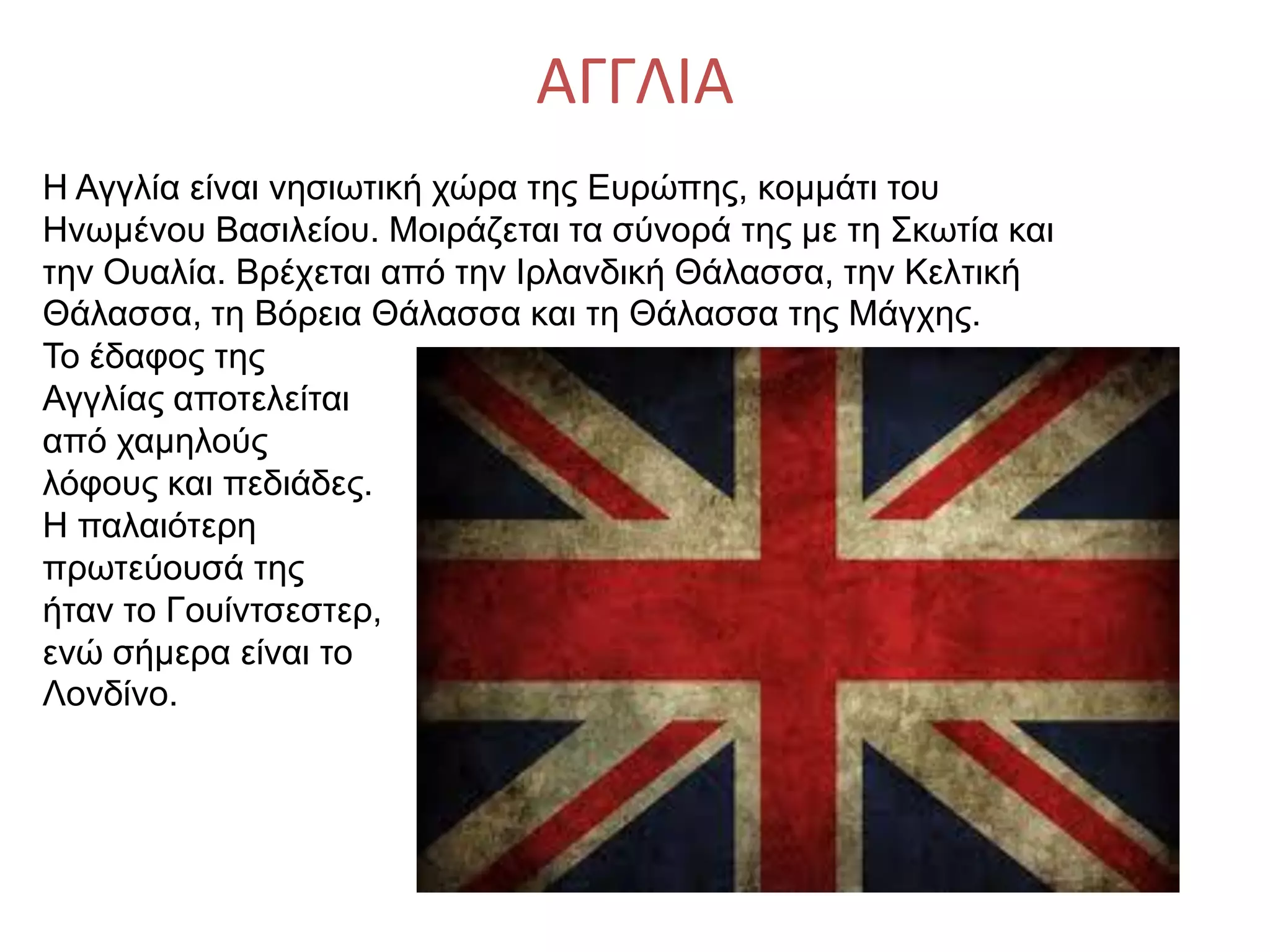 ΑΓΓΛΙΑ
Η Αγγλία είναι νησιωτική χώρα της Ευρώπης, κομμάτι του
Ηνωμένου Βασιλείου. Μοιράζεται τα σύνορά της με τη Σκωτία και
την Ουαλία. Βρέχεται από την Ιρλανδική Θάλασσα, την Κελτική
Θάλασσα, τη Βόρεια Θάλασσα και τη Θάλασσα της Μάγχης.
Το έδαφος της
Αγγλίας αποτελείται
από χαμηλούς
λόφους και πεδιάδες.
Η παλαιότερη
πρωτεύουσά της
ήταν το Γουίντσεστερ,
ενώ σήμερα είναι το
Λονδίνο.
 