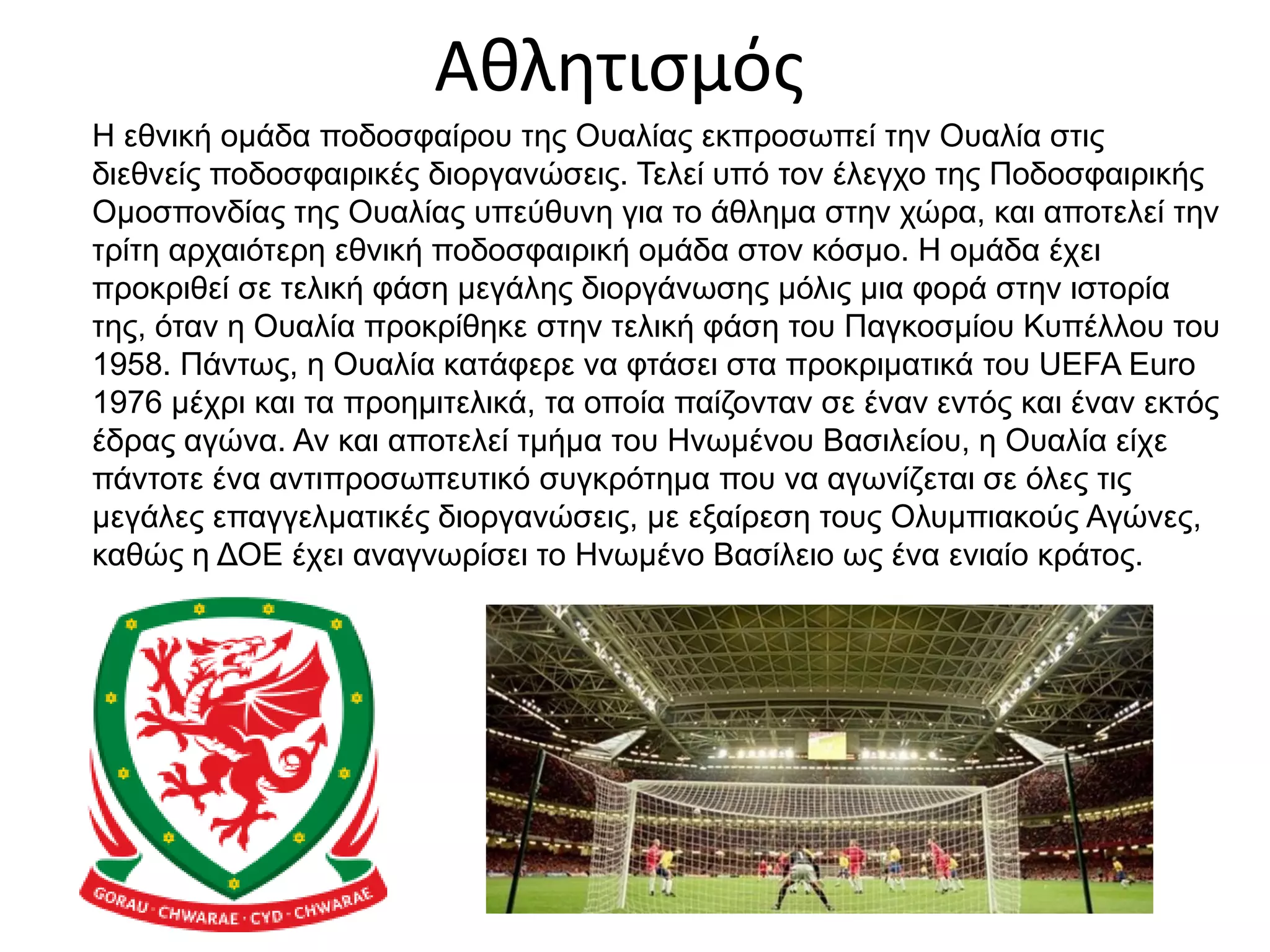 Αθλητισμός
Η εθνική ομάδα ποδοσφαίρου της Ουαλίας εκπροσωπεί την Ουαλία στις
διεθνείς ποδοσφαιρικές διοργανώσεις. Τελεί υπό τον έλεγχο της Ποδοσφαιρικής
Ομοσπονδίας της Ουαλίας υπεύθυνη για το άθλημα στην χώρα, και αποτελεί την
τρίτη αρχαιότερη εθνική ποδοσφαιρική ομάδα στον κόσμο. Η ομάδα έχει
προκριθεί σε τελική φάση μεγάλης διοργάνωσης μόλις μια φορά στην ιστορία
της, όταν η Ουαλία προκρίθηκε στην τελική φάση του Παγκοσμίου Κυπέλλου του
1958. Πάντως, η Ουαλία κατάφερε να φτάσει στα προκριματικά του UEFA Euro
1976 μέχρι και τα προημιτελικά, τα οποία παίζονταν σε έναν εντός και έναν εκτός
έδρας αγώνα. Αν και αποτελεί τμήμα του Ηνωμένου Βασιλείου, η Ουαλία είχε
πάντοτε ένα αντιπροσωπευτικό συγκρότημα που να αγωνίζεται σε όλες τις
μεγάλες επαγγελματικές διοργανώσεις, με εξαίρεση τους Ολυμπιακούς Αγώνες,
καθώς η ΔΟΕ έχει αναγνωρίσει το Ηνωμένο Βασίλειο ως ένα ενιαίο κράτος.
 